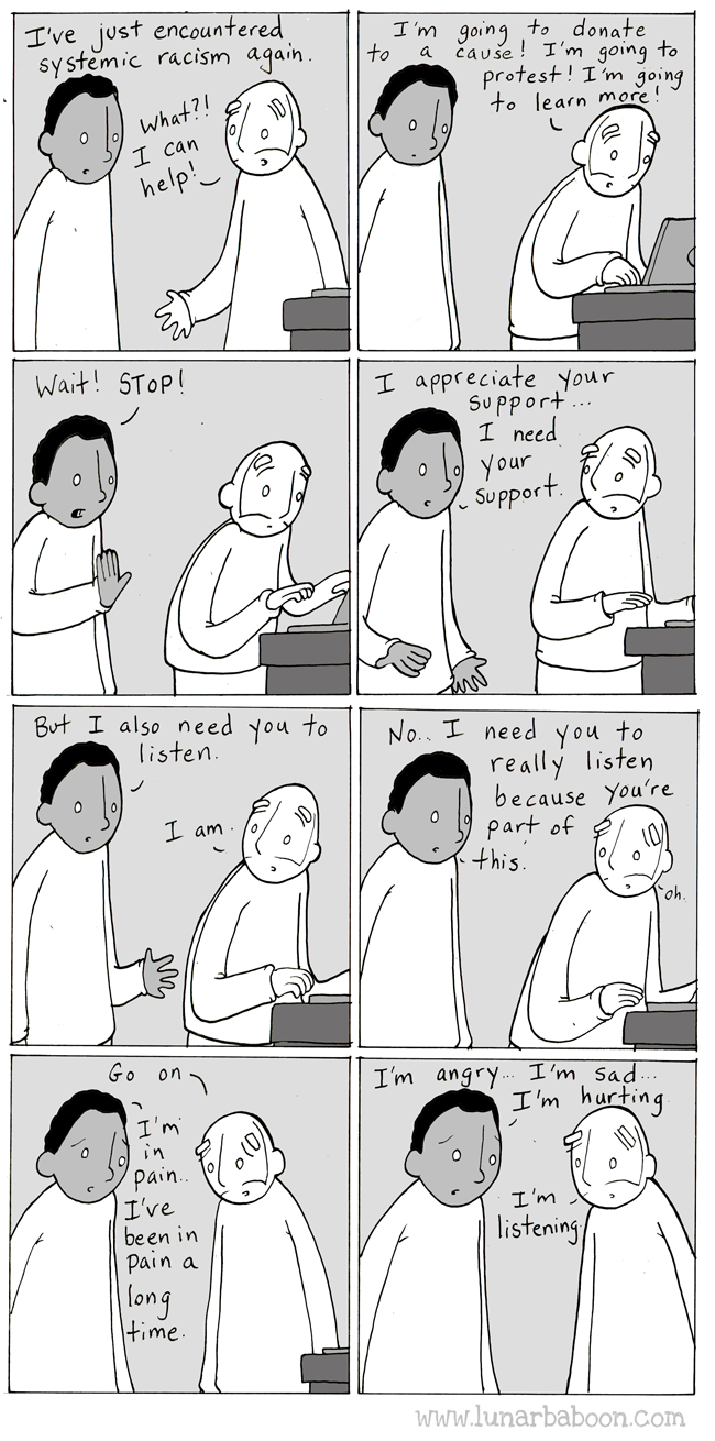 'Lunar Baboon' cartoon: Listen. There are two characters-- a black adult male and a white adult male. The conversation unfolds over 8 square panels. Black male: I've just encountered systematic racism again. White male: What?! I can help! I'm going to donate to a cause! I'm going to protest! I'm going to learn more! Black male: Wait! STOP! I appreciate your support... I need your support. But I also need you to listen. White male: I am. Black male: No. I need you to really listen because you're part of this. White male: Oh. Go on. Black male: I'm in pain. I've been in pain a long time. I'm angry... I'm sad... I'm hurting. White male: I'm listening. 